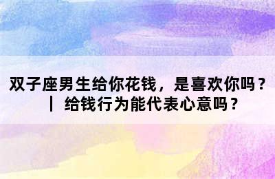 双子座男生给你花钱，是喜欢你吗？｜ 给钱行为能代表心意吗？